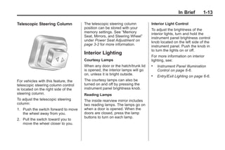 Chevrolet Corvette Owner Manual - 2012                                                     Black plate (13,1)




                                                                                                       In Brief     1-13

       Telescopic Steering Column            The telescopic steering column          Interior Light Control
                                             position can be stored with your        To adjust the brightness of the
                                             memory settings. See “Memory            interior lights, turn and hold the
                                             Seat, Mirrors, and Steering Wheel”      instrument panel brightness control
                                             under Power Seat Adjustment on          knob located on the left side of the
                                             page 3‑2 for more information.          instrument panel. Push the knob in
                                                                                     to turn the lights on or off.
                                             Interior Lighting
                                                                                     For more information on interior
                                             Courtesy Lamps                          lighting, see:
                                             When any door or the hatch/trunk lid    .   Instrument Panel Illumination
                                             is opened, the interior lamps will go       Control on page 6‑6.
                                             on, unless it is bright outside.        .   Entry/Exit Lighting on page 6‑6.
       For vehicles with this feature, the   The courtesy lamps can also be
       telescopic steering column control    turned on and off by pressing the
       is located on the right side of the   instrument panel brightness knob.
       steering column.                      Reading Lamps
       To adjust the telescopic steering     The inside rearview mirror includes
       column:                               two reading lamps. The lamps go on
       1. Push the switch forward to move    when a door is opened. When the
          the wheel away from you.           doors are closed, press the lamp
                                             buttons to turn on each lamp.
       2. Pull the switch toward you to
          move the wheel closer to you.
 