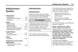 Chevrolet Corvette Owner Manual - 2012                                                                        Black plate (1,1)




                                                                                                        Infotainment System                 7-1

       Infotainment                                               Introduction                          To minimize taking your eyes off the
                                                                                                        road while driving, do the following
       System                                                     Infotainment
                                                                                                        while the vehicle is parked:
                                                                                                        .   Become familiar with the
                                                                  Determine which radio the vehicle         operation and controls of the
       Introduction                                               has and read the following pages to       audio system.
        Infotainment . . . . . . . . . . . . . . . . . . . 7-1    become familiar with its features.
        Theft-Deterrent Feature . . . . . . . 7-2
                                                                                                        .   Set up the tone, speaker
                                                                                                            adjustments, and preset radio
        Operation . . . . . . . . . . . . . . . . . . . . . 7-2            { WARNING                        stations.
       Radio                                                       Taking your eyes off the road for    For more information, see Defensive
        AM-FM Radio . . . . . . . . . . . . . . . . . 7-5          extended periods could cause a       Driving on page 9‑3.
        Satellite Radio . . . . . . . . . . . . . . . . 7-7        crash resulting in injury or death
        Radio Reception . . . . . . . . . . . . . 7-10                                                  Notice: Contact your dealer
                                                                   to you or others. Do not give        before adding any equipment.
        Diversity Antenna System . . . . 7-11
        Satellite Radio Antenna . . . . . . 7-11                   extended attention to infotainment
                                                                   tasks while driving.                 Adding audio or communication
       Audio Players                                                                                    equipment could interfere with
        CD Player . . . . . . . . . . . . . . . . . . . . 7-11                                          the operation of the engine, radio,
                                                                  This system provides access to        or other systems, and could
        Auxiliary Devices . . . . . . . . . . . . 7-16
                                                                  many audio and non‐audio listings.    damage them. Follow federal
       Phone                                                                                            rules covering mobile radio and
        Bluetooth . . . . . . . . . . . . . . . . . . . . 7-16                                          telephone equipment.
       Trademarks and License                                                                           The vehicle has Retained
       Agreements                                                                                       Accessory Power (RAP). With RAP,
        Trademarks and License                                                                          the audio system can be played
         Agreements . . . . . . . . . . . . . . . . 7-24                                                even after the ignition is turned off.
 