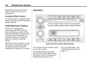 Chevrolet Corvette Owner Manual - 2012                                                    Black plate (2,1)




   7-2        Infotainment System

   See Retained Accessory Power            Operation
   (RAP) on page 9‑24 for more
   information.
   Navigation/Radio System
   For vehicles with a navigation radio
   system, see the separate Navigation
   System Manual.

   Theft-Deterrent Feature
   TheftLock® is designed to
   discourage theft of the vehicle's
   radio by learning a portion of the
   Vehicle Identification Number (VIN).
   The radio does not operate and
   LOCKED displays if the radio is
   stolen or moved to a different
   vehicle.
   When the when the ignition is in the                       Radio with CD, Six Disc Radio Similar
   off position, a blinking red light on
   the upper left side of the radio
                                           The vehicle has one of these radios    For more information, see
   indicates that TheftLock® is armed.
                                           as its audio system.                   Theft-Deterrent Feature on
                                           An indicator light on the upper        page 7‑2.
                                           left side of the radio flashes when
                                           the ignition is off, to indicate the
                                           theft deterrent feature is set.
 