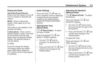 Chevrolet Corvette Owner Manual - 2012                                                     Black plate (3,1)




                                                                                     Infotainment System                 7-3

       Playing the Radio                      Audio Settings                         Adjusting the Speakers
                                                                                     (Balance/Fade)
       Top Knob (Power/Volume):               Press and hold O / e when no
       Press to turn the system on and off.   tone or speaker control is displayed   O / e (Balance/Fade): To adjust
       Turn to increase or decrease the       to adjust all tone and speaker         the Balance:
       volume.                                controls to the middle position.       Press and release O /     e until
       MUTE: Press to silence the             AUDIO SETTINGS CENTERED
                                                                                     BALANCE displays.
       system. Press again to turn the        displays.
       sound on.                                                                     .   Turn the O / e knob to move
                                              Adjusting the Tone
       This button is not available on the                                               the sound toward the right or the
                                              (Bass/Treble)
       Six-Disc CD Radio.                                                                left speakers.
                                              O / e (Bass/Treble): To adjust
       V (Information):  Press until the      the bass or treble:
                                                                                     .   Press and hold the O / e knob
       desired display is shown, then hold                                               until the level changes to the
       for two seconds until the radio        Press and release O / e until              middle position.
       beeps once to change the default       BASS or TREBLE displays.
                                                                                     To adjust the Fade:
       display. The selected display is       .   Turn the O / e knob to
       now the default.
                                                  increase or to decrease the
                                                                                     Press and release    O / e until
       For RDS:                                                                      FADE displays
                                                  level.
       Press V to change the display.
                                                                                     .   Turn the O / e knob to move
                                              .   Press and hold the O / e knob
       The display options are station                                                   the sound toward the front or the
                                                  until the level changes to the
       name, RDS station frequency,                                                      rear speakers.
                                                  middle position.
       PTY, and the name of the program                                              .   Press and hold the O / e knob
       (if available).
                                                                                         until the level changes to the
                                                                                         middle position.
 