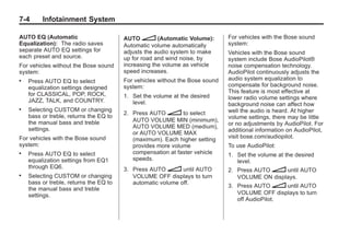 Chevrolet Corvette Owner Manual - 2012                                                    Black plate (4,1)




   7-4        Infotainment System

   AUTO EQ (Automatic                      AUTO n (Automatic Volume):            For vehicles with the Bose sound
   Equalization): The radio saves          Automatic volume automatically        system:
   separate AUTO EQ settings for           adjusts the audio system to make      Vehicles with the Bose sound
   each preset and source.                 up for road and wind noise, by        system include Bose AudioPilot®
   For vehicles without the Bose sound     increasing the volume as vehicle      noise compensation technology.
   system:                                 speed increases.                      AudioPilot continuously adjusts the
   .   Press AUTO EQ to select             For vehicles without the Bose sound   audio system equalization to
       equalization settings designed      system:                               compensate for background noise.
       for CLASSICAL, POP, ROCK,                                                 This feature is most effective at
                                           1. Set the volume at the desired      lower radio volume settings where
       JAZZ, TALK, and COUNTRY.               level.                             background noise can affect how
   .   Selecting CUSTOM or changing                                              well the audio is heard. At higher
                                           2. Press AUTO n to select
       bass or treble, returns the EQ to                                         volume settings, there may be little
       the manual bass and treble             AUTO VOLUME MIN (minimum),
                                                                                 or no adjustments by AudioPilot. For
       settings.                              AUTO VOLUME MED (medium),
                                                                                 additional information on AudioPilot,
                                              or AUTO VOLUME MAX
   For vehicles with the Bose sound                                              visit bose.com/audiopilot.
                                              (maximum). Each higher setting
   system:                                    provides more volume               To use AudioPilot:
   .   Press AUTO EQ to select                compensation at faster vehicle     1. Set the volume at the desired
       equalization settings from EQ1         speeds.                               level.
       through EQ6.                        3. Press AUTO n until AUTO            2. Press AUTO n until AUTO
   .   Selecting CUSTOM or changing           VOLUME OFF displays to turn           VOLUME ON displays.
       bass or treble, returns the EQ to      automatic volume off.
                                                                                 3. Press AUTO n until AUTO
       the manual bass and treble
       settings.                                                                    VOLUME OFF displays to turn
                                                                                    off AudioPilot.
 