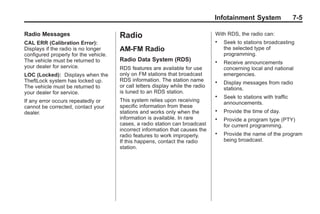 Chevrolet Corvette Owner Manual - 2012                                                         Black plate (5,1)




                                                                                        Infotainment System                 7-5

       Radio Messages                         Radio                                     With RDS, the radio can:
       CAL ERR (Calibration Error):                                                     .   Seek to stations broadcasting
       Displays if the radio is no longer     AM-FM Radio                                   the selected type of
       configured properly for the vehicle.                                                 programming.
       The vehicle must be returned to        Radio Data System (RDS)                   .   Receive announcements
       your dealer for service.               RDS features are available for use            concerning local and national
       LOC (Locked): Displays when the        only on FM stations that broadcast            emergencies.
       TheftLock system has locked up.        RDS information. The station name         .   Display messages from radio
       The vehicle must be returned to        or call letters display while the radio
                                                                                            stations.
       your dealer for service.               is tuned to an RDS station.
                                                                                        .   Seek to stations with traffic
       If any error occurs repeatedly or      This system relies upon receiving
                                                                                            announcements.
       cannot be corrected, contact your      specific information from these
       dealer.                                stations and works only when the          .   Provide the time of day.
                                              information is available. In rare         .   Provide a program type (PTY)
                                              cases, a radio station can broadcast          for current programming.
                                              incorrect information that causes the
                                              radio features to work improperly.
                                                                                        .   Provide the name of the program
                                              If this happens, contact the radio            being broadcast.
                                              station.
 