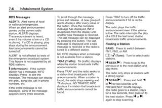 Chevrolet Corvette Owner Manual - 2012                                                      Black plate (6,1)




   7-6        Infotainment System

   RDS Messages                            To scroll through the message,          Press TRAF to turn off the traffic
                                           press and release . A new group of      announcements if TA is on the
   ALERT!: Alert warns of local
                                           words displays after every press of     display.
   or national emergencies.
                                           the button. Once the complete           The radio plays the traffic
   When an alert announcement
                                           message has displayed, INFO             announcement even if the volume
   comes on the current radio
                                           disappears from the display until       is low. The radio interrupts the play
   station, ALERT! displays.
                                           another new message is received.        of a CD if the last tuned station
   The announcement is heard,
                                           The last message can be displayed       broadcasts traffic announcements.
   even if the volume is low or a CD
                                           by pressing this button. The last
   is playing. If a CD is playing, play
   stops during the announcement.
                                           message is displayed until a new        Finding a Station
                                           message is received or the radio is
   Alert announcements cannot be                                                   BAND: Press to switch between
                                           tuned to a different station.
   turned off.                                                                     FM1, FM2, or AM.
                                           NO INFO displays when a message
   ALERT! is not affected by tests of
                                           is not available from a station.
                                                                                   O / e (Tune): Turn to select radio
   the emergency broadcast system.                                                 stations.
   This feature is not supported by all    TRAF (Traffic): TA (traffic) displays
   RDS stations.                           when the station broadcasts traffic
                                                                                   t SEEK u : Press to go to the
                                                                                   previous or to the next station and
                                           announcements.
   4 (Information):     If the current                                             stay there.
   station has a message, INFO             Press TRAF and the radio seeks to
                                                                                   The radio only stops at stations with
   displays. Press to see the              a station that broadcasts traffic
                                                                                   a strong signal.
   message. The message can display        announcements. When a station is
   the artist, song title, call in phone   found, the radio stops seeking and      t SCAN u : Press and hold t
   numbers, etc.                           TA displays. NO TRAFFIC INFO            or u for two seconds until
                                           displays if a station that broadcasts   FREQUENCY SCAN displays.
   If the entire message is not
                                           traffic announcements cannot be         The radio goes to a station, plays
   displayed, parts of the message
                                           found.                                  for a few seconds, then goes on to
   appears every three seconds.
                                                                                   the next station. Press t or u
                                                                                   again to stop scanning.
 