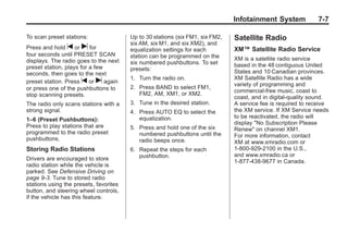 Chevrolet Corvette Owner Manual - 2012                                                      Black plate (7,1)




                                                                                      Infotainment System             7-7

       To scan preset stations:                Up to 30 stations (six FM1, six FM2,   Satellite Radio
                                               six AM, six M1, and six XM2), and
       Press and hold t or u for               equalization settings for each         XM™ Satellite Radio Service
       four seconds until PRESET SCAN          station can be programmed on the
       displays. The radio goes to the next                                           XM is a satellite radio service
                                               six numbered pushbuttons. To set       based in the 48 contiguous United
       preset station, plays for a few         presets:
       seconds, then goes to the next                                                 States and 10 Canadian provinces.
                                               1. Turn the radio on.                  XM Satellite Radio has a wide
       preset station. Press t or u again
                                                                                      variety of programming and
       or press one of the pushbuttons to      2. Press BAND to select FM1,
                                                  FM2, AM, XM1, or XM2.               commercial-free music, coast to
       stop scanning presets.                                                         coast, and in digital-quality sound.
       The radio only scans stations with a    3. Tune in the desired station.        A service fee is required to receive
       strong signal.                          4. Press AUTO EQ to select the         the XM service. If XM Service needs
                                                  equalization.                       to be reactivated, the radio will
       1–6 (Preset Pushbuttons):
                                                                                      display "No Subscription Please
       Press to play stations that are         5. Press and hold one of the six       Renew" on channel XM1.
       programmed to the radio preset             numbered pushbuttons until the      For more information, contact
       pushbuttons.                               radio beeps once.                   XM at www.xmradio.com or
       Storing Radio Stations                  6. Repeat the steps for each           1-800-929-2100 in the U.S.,
                                                  pushbutton.                         and www.xmradio.ca or
       Drivers are encouraged to store                                                1-877-438-9677 in Canada.
       radio station while the vehicle is
       parked. See Defensive Driving on
       page 9‑3. Tune to stored radio
       stations using the presets, favorites
       button, and steering wheel controls,
       if the vehicle has this feature.
 