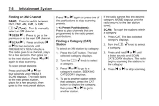 Chevrolet Corvette Owner Manual - 2012                                                   Black plate (8,1)




   7-8        Infotainment System

   Finding an XM Channel                 Press t or u again or press one of     If the radio cannot find the desired
                                         the pushbuttons to stop scanning       category, NONE displays and the
   BAND: Press to switch between
                                         presets.                               radio returns to the last station
   FM1, FM2, AM, XM1, or XM2.
                                                                                tuned.
   O / e (Tune): Turn to manually        1–6 (Preset Pushbuttons):
                                                                                SCAN: To scan the stations within
   select an XM channel.                 Press to play channels that are
                                         programmed to the radio preset         a category:
   t SEEK u : Press to go to the         pushbuttons.                           1. Press CAT. The last selected
   previous or to the next XM channel.
                                                                                   category displays.
   t SCAN u : Press and hold t           Finding a Category (CAT)
                                         Station                                2. Turn the O /     e knob to select
   or u for two seconds until
                                         To select an XM station by category:      a category.
   FREQUENCY SCAN displays.
   The radio goes to a channel, plays    1. Press the CAT button. The last      3. Press and hold t or u until
   for a few seconds, then goes on          selected category displays.            a beep sounds and SCAN
   to the next station. Press t or u                                               CATEGORY displays. The radio
   again to stop scanning.               2. Turn the O /   e knob to select        begins scanning the stations in
                                            a category.                            the category.
   To scan preset stations:
                                         3. Press t or u to go to a             4. Press   t or u to stop scanning.
   Press and hold t or u for                category's station. SEEKING
   four seconds until PRESET                CATEGORY displays.
   SCAN displays. The radio goes
   to the next preset station,           4. To go to another station within
   plays for a few seconds, then            that category, press the CAT
   goes to the next preset station.         button to display the category,
                                            then press t or u to go to
                                            another station.
 