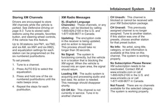 Chevrolet Corvette Owner Manual - 2012                                                        Black plate (9,1)




                                                                                        Infotainment System                7-9

       Storing XM Channels                     XM Radio Messages                        CH Unauth: This channel is
                                                                                        blocked or cannot be received with
       Drivers are encouraged to store         XL (Explicit Language
                                                                                        your XM Subscription package.
       XM channels while the vehicle is        Channels): These channels, or any
       parked. See Defensive Driving on        others, can be blocked by calling        CH Unavail: This previously
       page 9‑3. Tune to stored radio          1-800-929-2100 in the U.S. and           assigned channel is no longer
       stations using the presets, favorites   1-877-438-9677 in Canada.                assigned. Tune to another station.
       button, and steering wheel controls,                                             If this station was one of the
                                               Updating: The encryption code
       if the vehicle has this feature.                                                 presets, choose another station
                                               in the receiver is being updated,
                                                                                        for that preset button.
       Up to 30 stations (six FM1, six FM2,    and no action is required.
       and six AM, six XM1 and six XM2),       This process should take no              No Info: No artist, song title,
       and equalization settings for each      longer than 30 seconds.                  category, or text information is
       station can be programmed on the                                                 available at this time on this
                                               No Signal: The system is
       six numbered pushbuttons.                                                        channel. The system is working
                                               functioning correctly, but the vehicle
                                                                                        properly.
       To set presets:                         is in a location that is blocking the
                                               XM signal. When the vehicle is           No Subscription Please Renew:
       1. Tune to a channel.
                                               moved into an open area, the signal      XM subscription needs to be
       2. Press AUTO EQ to select the          should return.                           reactivated. Contact XM at
          equalization.                                                                 www.xmradio.com or call
                                               Loading XM: The audio system is
       3. Press and hold one of the six                                                 1-800-929-2100 in the U.S. and
                                               acquiring and processing audio and
          numbered pushbuttons until the                                                www.xmradio.ca or call
                                               text data. No action is needed.
          radio beeps once.                                                             1-877-438-9677 in Canada.
                                               This message should disappear
       4. Repeat the steps for each            shortly.                                 Not Found: There are no channels
          pushbutton.                                                                   available for the selected category.
                                               CH Off Air: This channel is not
                                                                                        The system is working properly.
                                               currently in service. Tune in to
                                               another channel.
 
