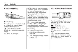 Chevrolet Corvette Owner Manual - 2012                                                   Black plate (14,1)




   1-14        In Brief

   Exterior Lighting                      AUTO: Sets the exterior lamps to      Windshield Wiper/Washer
                                          automatic mode. AUTO mode turns
                                          the exterior lamps on and off
                                          depending on how much light is
                                          available outside the vehicle.
                                          ; : Turns on the parking lamps
                                          together with the sidemarker lamps,
                                          taillamps, license plate lamps, and
                                          instrument panel lights.
                                                                                The windshield wiper/washer lever
   Exterior Lamps                         5:    Turns on the headlamps          is located on the right side of the
   The exterior lamp control is located   together with the parking lamps,      steering column.
   to the left of the steering wheel,     sidemarker lamps, taillamps,
   on the multifunction lever.            license plate lamps, and instrument
                                                                                1 : Use for fast wipes.
   O : Turn the band with this            panel lights.                         6 : Use for slow wipes.
   symbol on it to operate the exterior   For more information, see:            3 : Use to set a delay between
   lamps.                                 .                                     wipes.
                                              Exterior Lamp Controls on
   O:    Turns off all lamps.                 page 6‑1.                         x : Use for a delayed wiping
                                                                                cycle. Turn the intermittent adjust
                                          .   Turn and Lane-Change Signals
                                                                                band down for a longer delay or up
                                              on page 6‑4.
                                                                                for a shorter delay.
 
