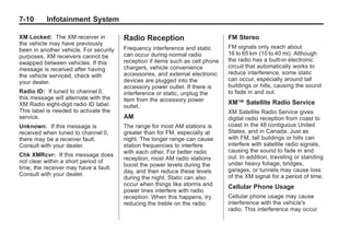 Chevrolet Corvette Owner Manual - 2012                                                      Black plate (10,1)




   7-10        Infotainment System

   XM Locked: The XM receiver in           Radio Reception                         FM Stereo
   the vehicle may have previously
                                           Frequency interference and static       FM signals only reach about
   been in another vehicle. For security
                                           can occur during normal radio           16 to 65 km (10 to 40 mi). Although
   purposes, XM receivers cannot be
                                           reception if items such as cell phone   the radio has a built-in electronic
   swapped between vehicles. If this
                                           chargers, vehicle convenience           circuit that automatically works to
   message is received after having
                                           accessories, and external electronic    reduce interference, some static
   the vehicle serviced, check with
                                           devices are plugged into the            can occur, especially around tall
   your dealer.
                                           accessory power outlet. If there is     buildings or hills, causing the sound
   Radio ID: If tuned to channel 0,        interference or static, unplug the      to fade in and out.
   this message will alternate with the    item from the accessory power
   XM Radio eight‐digit radio ID label.                                            XM™ Satellite Radio Service
                                           outlet.
   This label is needed to activate the                                            XM Satellite Radio Service gives
   service.                                AM                                      digital radio reception from coast to
   Unknown: If this message is             The range for most AM stations is       coast in the 48 contiguous United
   received when tuned to channel 0,       greater than for FM, especially at      States, and in Canada. Just as
   there may be a receiver fault.          night. The longer range can cause       with FM, tall buildings or hills can
   Consult with your dealer.               station frequencies to interfere        interfere with satellite radio signals,
                                           with each other. For better radio       causing the sound to fade in and
   Chk XMRcvr: If this message does                                                out. In addition, traveling or standing
                                           reception, most AM radio stations
   not clear within a short period of                                              under heavy foliage, bridges,
   time, the receiver may have a fault.    boost the power levels during the
                                           day, and then reduce these levels       garages, or tunnels may cause loss
   Consult with your dealer.                                                       of the XM signal for a period of time.
                                           during the night. Static can also
                                           occur when things like storms and       Cellular Phone Usage
                                           power lines interfere with radio
                                           reception. When this happens, try       Cellular phone usage may cause
                                           reducing the treble on the radio.       interference with the vehicle's
                                                                                   radio. This interference may occur
 