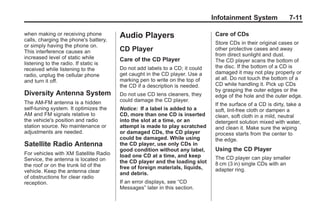Chevrolet Corvette Owner Manual - 2012                                                     Black plate (11,1)




                                                                                    Infotainment System               7-11

       when making or receiving phone         Audio Players                          Care of CDs
       calls, charging the phone's battery,
                                                                                     Store CDs in their original cases or
       or simply having the phone on.
       This interference causes an            CD Player                              other protective cases and away
                                                                                     from direct sunlight and dust.
       increased level of static while        Care of the CD Player                  The CD player scans the bottom of
       listening to the radio. If static is
                                              Do not add labels to a CD; it could    the disc. If the bottom of a CD is
       received while listening to the
                                              get caught in the CD player. Use a     damaged it may not play properly or
       radio, unplug the cellular phone
                                              marking pen to write on the top of     at all. Do not touch the bottom of a
       and turn it off.
                                              the CD if a description is needed.     CD while handling it. Pick up CDs
                                                                                     by grasping the outer edges or the
       Diversity Antenna System               Do not use CD lens cleaners, they      edge of the hole and the outer edge.
       The AM-FM antenna is a hidden          could damage the CD player.
                                                                                     If the surface of a CD is dirty, take a
       self‐tuning system. It optimizes the   Notice: If a label is added to a       soft, lint‐free cloth or dampen a
       AM and FM signals relative to          CD, more than one CD is inserted       clean, soft cloth in a mild, neutral
       the vehicle's position and radio       into the slot at a time, or an         detergent solution mixed with water,
       station source. No maintenance or      attempt is made to play scratched      and clean it. Make sure the wiping
       adjustments are needed.                or damaged CDs, the CD player          process starts from the center to
                                              could be damaged. While using          the edge.
       Satellite Radio Antenna                the CD player, use only CDs in
                                              good condition without any label,      Using the CD Player
       For vehicles with XM Satellite Radio   load one CD at a time, and keep
       Service, the antenna is located on                                            The CD player can play smaller
                                              the CD player and the loading slot     8 cm (3 in) single CDs with an
       the roof or on the trunk lid of the    free of foreign materials, liquids,
       vehicle. Keep the antenna clear                                               adapter ring.
                                              and debris.
       of obstructions for clear radio
       reception.                             If an error displays, see “CD
                                              Messages” later in this section.
 