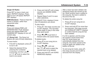 Chevrolet Corvette Owner Manual - 2012                                                       Black plate (13,1)




                                                                                      Infotainment System                7-13

       Single CD Radio:                        3. Press and hold R until a beep        After a track has been deleted, the
       Press RPT to hear a track over             sounds and ADDED SONG                remaining tracks are moved up the
       again; REPEAT displays. Press              displays.                            list. When another track is added to
       again to turn off repeat; REPEAT                                                the song list, the track is added to
                                               4. Repeat Steps 2 and 3 to save         the end of the list.
       OFF displays.                              other selections.
       RDM (Random): Press to hear the                                                 To delete the entire song list:
                                               SONGLIST FULL displays if more
       tracks in random, rather than           than 20 selections are stored.          1. Press R to turn song list on.
       sequential order.                                                                  S-LIST displays.
                                               To play tracks:
       CD Radio:
                                               1. Press R. One beep sounds and         2. Press and hold R for more than
       Press and release RDM until                S-LIST displays. The recorded           four seconds. One beep sounds
       RANDOM DISC PLAY displays.                 tracks begin to play in the order       and SONGLIST EMPTY displays
       Press and release RDM until                they were saved.                        to confirm that the song list has
       RANDOM OFF displays to turn off                                                    been deleted.
       random play.                            2. Press t or u to go back or
                                                  forward within the saved tracks.     If a CD is ejected, and the song
       R (Song List):   The Song List                                                  list contains saved tracks from
       feature can save 20 track selections.   To delete tracks:                       that CD, those tracks are
       To save tracks:                         1. Press R to turn song list on.        automatically deleted from the
                                                  S-LIST displays.                     song list. Any tracks saved to the
       1. If S-LIST is displayed, press   R                                            song list again are added to the
          to turn it off.                      2. Press t or u , and use               bottom of the list.
       2. Select the desired CD by                the O / e knob to select the         To end song list mode, press R.
          pressing the numbered                   desired track to be deleted.         One beep sounds and S-LIST is
          pushbutton and then use u            3. Press and hold R until SONG          removed from the display.
          or O / e knob to select the             REMOVED displays.
          track to be saved.
 