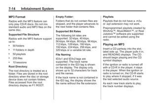 Chevrolet Corvette Owner Manual - 2012                                                     Black plate (14,1)




   7-14        Infotainment System

   MP3 Format                             Empty Folder:                           Playlists
   Radios with the MP3 feature can        Folders that do not contain files are   Playlists that do not have a .m3u
   only play CD-R discs. Do not mix       skipped, and the player advances to     or .wpl extension may not work.
   standard audio and MP3 files on the    the next folder that contains files.    Preprogrammed playlists created by
   same disc.                                                                     WinAmp™, MusicMatch™, or Real
                                          Supported Bit Rates
   Supported File Structure                                                       Jukebox™ software are supported
                                          The following bit rates are             and cannot be edited using the
   Radios with the MP3 feature support    supported: 32 kbps, 40 kbps,            radio.
   up to:                                 56 kbps, 64 kbps, 80 kbps, 96 kbps,
                                          112 kbps, 128 kbps, 160 kbps,           Playing an MP3
   .   50 folders
                                          192 kbps, 224 kbps, 256 kbps, and
   .   11 folders in depth                                                        Insert a CD partway into the slot,
                                          320 kbps or a variable bit rate.
                                                                                  label side up. The player pulls it in,
   .   50 playlists                       File Naming                             and READING displays. The CD
   .   255 files                          ID3v1 and ID3v2 tags are                should begin playing and the CD
                                                                                  symbol displays.
   .   10 sessions                        supported. The track name
                                          contained in the ID3 tag is shown       If the ignition or radio is turned off
   Root Directory:                        on the display. The display only        with a CD-R in the player, it stays
   The root directory is treated as a     shows up to 32 characters for track     in the player. When the ignition or
   folder. Files are stored in the root   and file names.                         radio is turned on, the CD-R starts
   directory when the disc or storage     If the track name is not contained in   to play where it stopped, if it was
   device does not contain folders.       the ID3 tag, the display shows the      the last selected audio source.
   Files accessed from the root           file name without the file extension.   As each new track starts to play,
   directory display as F1 ROOT.                                                  the track number displays.
 
