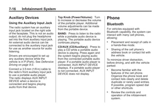 Chevrolet Corvette Owner Manual - 2012                                                         Black plate (16,1)




   7-16        Infotainment System

   Auxiliary Devices                          Top Knob (Power/Volume): Turn           Phone
                                              to increase or decrease the volume
   Using the Auxiliary Input Jack             of the portable player. Additional      Bluetooth
   The radio system has an auxiliary          volume adjustments can be made
                                              from the portable device.               For vehicles equipped with
   input jack located on the right side
                                                                                      Bluetooth capability, the system can
   of the faceplate. This is not an audio     BAND: Press to listen to the radio      interact with many cell phones,
   output; do not plug the headphone          while a portable audio device is        allowing:
   set into the front auxiliary input jack.   playing. The portable audio device
   An external audio device can be            continues playing.                      .   Placement and receipt of calls in
   connected to the auxiliary input jack                                                  a hands-free mode.
                                              CD/AUX (CD/Auxiliary): Press to
   for use as another source for audio                                                .   Sharing of the cell phone’s
                                              play a CD while a portable audio
   listening.                                                                             address book or contact list with
                                              device is playing. Press again and
   Drivers are encouraged to set up           the system begins playing audio             the vehicle.
   any auxiliary device while the             from the connected portable audio       To minimize driver distraction,
   vehicle is in P (Park). See Defensive      player. If a portable audio player is   before driving, and with the vehicle
   Driving on page 9‑3.                       connected, AUX INPUT DEVICE             parked:
   Connect a 3.5 mm (1/8 in) cable to         displays. If a portable audio player
                                              is not connected, AUX INPUT
                                                                                      .   Become familiar with the
   the radio’s front auxiliary input jack                                                 features of the cell phone.
   to use a portable audio player.            DEVICE does not display.
                                                                                          Organize the phone book and
   The radio displays AUX INPUT                                                           contact lists clearly and delete
   DEVICE when a device is                                                                duplicate or rarely used entries.
   connected and begins playing                                                           If possible, program speed dial
   audio from that device.                                                                or other shortcuts.
                                                                                      .   Review the controls and
                                                                                          operation of the infotainment
                                                                                          system.
 