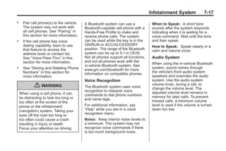 Chevrolet Corvette Owner Manual - 2012                                                          Black plate (17,1)




                                                                                          Infotainment System             7-17
       .     Pair cell phone(s) to the vehicle.   A Bluetooth system can use a             When to Speak: A short tone
             The system may not work with         Bluetooth‐capable cell phone with a      sounds after the system responds
             all cell phones. See “Pairing” in    Hands‐Free Profile to make and           indicating when it is waiting for a
             this section for more information.   receive phone calls. The system          voice command. Wait until the tone
       .     If the cell phone has voice          can be used while the key is in the      and then speak.
             dialing capability, learn to use     ON/RUN or ACC/ACCESSORY                  How to Speak: Speak clearly in a
             that feature to access the           position. The range of the Bluetooth     calm and natural voice.
             address book or contact list.        system can be up to 9.1 m (30 ft).
             See “Voice Pass-Thru” in this        Not all phones support all functions,    Audio System
             section for more information.        and not all phones work with the
                                                                                           When using the in‐vehicle Bluetooth
                                                  in-vehicle Bluetooth system. See
       .     See “Storing and Deleting Phone                                               system, sound comes through
                                                  www.gm.com/bluetooth for more
             Numbers” in this section for                                                  the vehicle's front audio system
                                                  information on compatible phones.
             more information.                                                             speakers and overrides the audio
                                                  Voice Recognition                        system. Use the audio system
                    { WARNING                     The Bluetooth system uses voice
                                                                                           volume knob, during a call, to
                                                                                           change the volume level. The
                                                  recognition to interpret voice           adjusted volume level remains in
           When using a cell phone, it can        commands to dial phone numbers
           be distracting to look too long or                                              memory for later calls. To prevent
                                                  and name tags.                           missed calls, a minimum volume
           too often at the screen of the
           phone or the infotainment              For additional information, say          level is used if the volume is turned
           (navigation) system. Taking your       “Help” while you are in a voice          down too low.
           eyes off the road too long or          recognition menu.
           too often could cause a crash          Noise: Keep interior noise levels to
           resulting in injury or death.          a minimum. The system may not
           Focus your attention on driving.       recognize voice commands if there
                                                  is too much background noise.
 