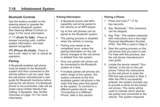 Chevrolet Corvette Owner Manual - 2012                                                        Black plate (18,1)




   7-18        Infotainment System

   Bluetooth Controls                        Pairing Information                      Pairing a Phone
   Use the buttons located on the            .   A Bluetooth phone with MP3           1. Press and hold    b / g for
   steering wheel to operate the                 capability cannot be paired to          two seconds.
   in‐vehicle Bluetooth system.                  the vehicle as an MP3 player.        2. Say “Bluetooth.” This command
   See Steering Wheel Controls on            .   Up to five cell phones can be           can be skipped.
   page 5‑3 for more information.                paired to the Bluetooth system.      3. Say “Pair.” The system responds
   b / g (Push To Talk):  Press to           .   The pairing process is disabled         with instructions and a four‐digit
   answer incoming calls, confirm                when the vehicle is moving.             Personal Identification Number
   system information, and start                                                         (PIN). The PIN is used in Step 5.
   speech recognition.
                                             .   Pairing only needs to be
                                                 completed once, unless the           4. Start the pairing process on the
   i (Phone On Hook):          Press to          pairing information on the cell         cell phone that you want to pair.
   end a call, reject a call, or cancel an       phone changes or the cell phone         For help with this process, see
   operation.                                    is deleted from the system.             the cell phone manufacturer's
   Pairing                                   .   Only one paired cell phone can          user guide.
   A Bluetooth‐enabled cell phone                be connected to the Bluetooth        5. Locate the device named “Your
   must be paired to the Bluetooth               system at a time.                       Vehicle” in the list on the cell
   system and then connected to the          .   If multiple paired cell phones are      phone. Follow the instructions
   vehicle before it can be used. See            within range of the system, the         on the cell phone to enter the
   the cell phone manufacturer's user            system connects to the first            PIN that was provided in Step 3.
   guide for Bluetooth functions before          available paired cell phone in the      After the PIN is successfully
   pairing the cell phone. If a Bluetooth        order that they were first paired       entered, the system prompts you
   phone is not connected, calls will be         to the system. To connect to a          to provide a name for the paired
   made using OnStar Hands‐Free                  different paired phone, see             cell phone. This name will be
   Calling, if equipped. See OnStar              “Connecting to a Different              used to indicate which phones
   Overview on page 14‑1 for more                Phone” later in this section.           are paired and connected to the
   information.                                                                          vehicle. The system responds
 