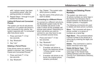 Chevrolet Corvette Owner Manual - 2012                                                         Black plate (19,1)




                                                                                         Infotainment System            7-19

           with “<phone name> has been           3. Say “Delete.” The system asks         Storing and Deleting Phone
           successfully paired” after the           which phone to delete.                Numbers
           pairing process is complete.          4. Say the name of the phone you         The system can store up to
       6. Repeat Steps 1 through 5 to pair          want to delete.                       30 phone numbers as name tags in
          additional phones.                                                              the Hands‐Free Directory that is
                                                 Connecting to a Different Phone
       Listing All Paired and Connected                                                   shared between the Bluetooth and
                                                 To connect to a different cell phone,    OnStar systems, if equipped.
       Phones                                    the Bluetooth system looks for the
       The system can list all cell phones       next available cell phone in the         The following commands are used
       paired to it. If a paired cell phone is   order in which all the available cell    to delete and store phone numbers.
       also connected to the vehicle, the        phones were paired. Depending on         Store: This command will store a
       system responds with “is connected”       which cell phone you want to             phone number, or a group of
       after that phone name.                    connect to, you may have to use          numbers as a name tag.
                                                 this command several times.
       1. Press and hold    b / g for                                                     Digit Store: This command allows
          two seconds.                           1. Press and hold   b / g for            a phone number to be stored as a
                                                    two seconds.                          name tag by entering the digits one
       2. Say “Bluetooth.”                                                                at a time.
       3. Say “List.”                            2. Say “Bluetooth.”
                                                                                          Delete: This command is used to
                                                 3. Say “Change phone.”                   delete individual name tags.
       Deleting a Paired Phone
                                                    .    If another cell phone is         Delete All Name Tags: This
       If the phone name you want to
                                                         found, the response will be      command deletes all stored
       delete is unknown, see “Listing All               “<Phone name> is now
       Paired and Connected Phones.”                                                      name tags in the Hands‐Free
                                                         connected.”                      Calling Directory and the OnStar
       1. Press and hold    b / g for               .    If another cell phone is not     Turn‐by‐Turn Destinations Directory,
          two seconds.                                   found, the original phone        if equipped.
       2. Say “Bluetooth.”                               remains connected.
 