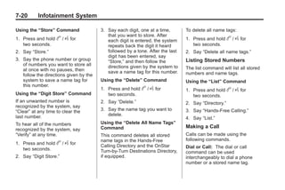 Chevrolet Corvette Owner Manual - 2012                                                      Black plate (20,1)




   7-20        Infotainment System

   Using the “Store” Command               3. Say each digit, one at a time,       To delete all name tags:
                                              that you want to store. After
   1. Press and hold     b / g for            each digit is entered, the system    1. Press and hold     b / g for
      two seconds.                            repeats back the digit it heard         two seconds.
   2. Say “Store.”                            followed by a tone. After the last   2. Say “Delete all name tags.”
                                              digit has been entered, say
   3. Say the phone number or group           “Store,” and then follow the         Listing Stored Numbers
      of numbers you want to store all        directions given by the system to
      at once with no pauses, then                                                 The list command will list all stored
                                              save a name tag for this number.     numbers and name tags.
      follow the directions given by the
      system to save a name tag for        Using the “Delete” Command              Using the “List” Command
      this number.
                                           1. Press and hold   b / g for           1. Press and hold     b / g for
   Using the “Digit Store” Command            two seconds.                            two seconds.
   If an unwanted number is                2. Say “Delete.”                        2. Say “Directory.”
   recognized by the system, say
   “Clear” at any time to clear the        3. Say the name tag you want to         3. Say “Hands‐Free Calling.”
   last number.                               delete.
                                                                                   4. Say “List.”
   To hear all of the numbers              Using the “Delete All Name Tags”
                                           Command                                 Making a Call
   recognized by the system, say
   “Verify” at any time.                   This command deletes all stored         Calls can be made using the
                                           name tags in the Hands‐Free             following commands.
   1. Press and hold     b / g for         Calling Directory and the OnStar
      two seconds.                                                                 Dial or Call: The dial or call
                                           Turn‐by‐Turn Destinations Directory,    command can be used
   2. Say “Digit Store.”                   if equipped.                            interchangeably to dial a phone
                                                                                   number or a stored name tag.
 