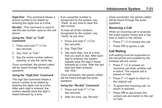 Chevrolet Corvette Owner Manual - 2012                                                        Black plate (21,1)




                                                                                       Infotainment System               7-21

       Digit Dial: This command allows a       If an unwanted number is                 Once connected, the person called
       phone number to be dialed by            recognized by the system, say            will be heard through the audio
       entering the digits one at a time.      “Clear” at any time to clear the         speakers.
       Re‐dial: This command is used to        last number.
                                                                                        Receiving a Call
       dial the last number used on the cell   To hear all of the numbers
                                                                                        When an incoming call is received,
       phone.                                  recognized by the system, say
                                                                                        the audio system mutes and a ring
                                               “Verify” at any time.
       Using the “Dial” or “Call”                                                       tone is heard in the vehicle.
       Command                                 1. Press and hold      b / g for         .   Press b / g to answer the call.
                                                  two seconds.
       1. Press and hold    b / g for                                                   .   Press i to ignore a call.
          two seconds.                         2. Say “Digit Dial.”
                                                                                        Call Waiting
       2. Say “Dial” or “Call.”                3. Say each digit, one at a time,
                                                  that you want to dial. After each     Call waiting must be supported on
       3. Say the entire number without           digit is entered, the system          the cell phone and enabled by the
          pausing, or say the name tag.           repeats back the digit it heard       wireless service carrier.
       Once connected, the person called          followed by a tone. After the last    .   Press b / g to answer an
       will be heard through the audio            digit has been entered,                   incoming call when another call
       speakers.                                  say “Dial.”                               is active. The original call is
       Using the “Digit Dial” Command          Once connected, the person called            placed on hold.
       The digit dial command allows a
                                               will be heard through the audio          .   Press b / g again to return to
                                               speakers.                                    the original call.
       phone number to be dialed by
       entering the digits one at a time.      Using the “Re‐dial” Command              .   To ignore the incoming call, no
       After each digit is entered, the        1. Press and hold      b / g for             action is required.
       system repeats back the digit it
                                                  two seconds.                          .   Press i to disconnect the
       heard followed by a tone.
                                               2. After the tone, say “Re‐dial.”            current call and switch to the call
                                                                                            on hold.
 