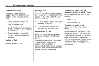 Chevrolet Corvette Owner Manual - 2012                                                        Black plate (22,1)




   7-22        Infotainment System

   Three‐Way Calling                       Muting a Call                             Transferring Audio from the
                                                                                     Bluetooth System to a Cell Phone
   Three‐way calling must be               During a call, all sounds from inside
   supported on the cell phone and         the vehicle can be muted so that the      During a call with the audio in the
   enabled by the wireless service         person on the other end of the call       vehicle:
   carrier.                                cannot hear them.
                                                                                     1. Press   b / g.
   1. While on a call, press     b / g.    .   To mute a call, press   b / g , and   2. Say “Transfer Call.”
   2. Say “Three‐way call.”                    then say “Mute call.”
                                                                                     Transferring Audio to the
   3. Use the dial or call command to      .   To cancel mute, press b / g ,         Bluetooth System from a Cell
      dial the number of the third party       and then say “Un‐mute call.”          Phone
      to be called.                                                                  During a call with the audio on the
                                           Transferring a Call
   4. Once the call is connected,                                                    cell phone, press b / g. The audio
                                           Audio can be transferred between
      press b / g to link all callers      the Bluetooth system and the cell         transfers to the vehicle. If the audio
      together.                            phone.                                    does not transfer to the vehicle,
                                                                                     use the audio transfer feature on the
   Ending a Call                           The cell phone must be paired and         cell phone. See your cell phone
                                           connected with the Bluetooth              manufacturer's user guide for more
   Press   i to end a call.                system before a call can be               information.
                                           transferred. The connection process
                                           can take up to two minutes after the
                                           ignition is turned to ON/RUN.
 
