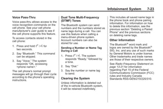 Chevrolet Corvette Owner Manual - 2012                                                     Black plate (23,1)




                                                                                     Infotainment System             7-23

       Voice Pass-Thru                         Dual Tone Multi-Frequency              This includes all saved name tags in
                                               (DTMF) Tones                           the phone book and phone pairing
       Voice pass‐thru allows access to the
                                                                                      information. For information on how
       voice recognition commands on the       The Bluetooth system can send          to delete this information, see the
       cell phone. See your cell phone         numbers and the numbers stored as      previous section “Deleting a Paired
       manufacturer's user guide to see if     name tags during a call. You can       Phone” and the previous sections
       the cell phone supports this feature.   use this feature when calling a        on deleting name tags.
       To access contacts stored in the        menu‐driven phone system.
       cell phone:                             Account numbers can also be            Other Information
                                               stored for use.
                                                                                      The Bluetooth® word mark and
       1. Press and hold    b / g for          Sending a Number or Name Tag           logos are owned by the Bluetooth®
          two seconds.                                                                SIG, Inc. and any use of such marks
                                               During a Call
       2. Say “Bluetooth.” This command                                               by General Motors is under license.
          can be skipped.                      1. Press b / g. The system             Other trademarks and trade names
                                                  responds “Ready,” followed by       are those of their respective owners.
       3. Say “Voice.” The system                 a tone.
          responds “OK, accessing                                                     See Radio Frequency Statement on
          <phone name>.”                       2. Say “Dial.”                         page 13‑21 for information
       The cell phone's normal prompt          3. Say the number or name tag          regarding Part 15 of the Federal
       messages will go through their cycle       to send.                            Communications Commission (FCC)
       according to the phone's operating                                             rules and Industry Canada
                                               Clearing the System                    Standards RSS-GEN/210/220/310.
       instructions.
                                               Unless information is deleted out
                                               of the in‐vehicle Bluetooth system,
                                               it will be retained indefinitely.
 