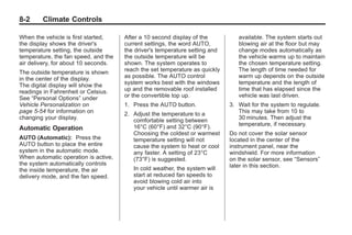 Chevrolet Corvette Owner Manual - 2012                                                   Black plate (2,1)




   8-2        Climate Controls

   When the vehicle is first started,    After a 10 second display of the          available. The system starts out
   the display shows the driver's        current settings, the word AUTO,          blowing air at the floor but may
   temperature setting, the outside      the driver's temperature setting and      change modes automatically as
   temperature, the fan speed, and the   the outside temperature will be           the vehicle warms up to maintain
   air delivery, for about 10 seconds.   shown. The system operates to             the chosen temperature setting.
   The outside temperature is shown      reach the set temperature as quickly      The length of time needed for
   in the center of the display.         as possible. The AUTO control             warm up depends on the outside
   The digital display will show the     system works best with the windows        temperature and the length of
   readings in Fahrenheit or Celsius.    up and the removable roof installed       time that has elapsed since the
   See “Personal Options” under          or the convertible top up.                vehicle was last driven.
   Vehicle Personalization on            1. Press the AUTO button.              3. Wait for the system to regulate.
   page 5‑54 for information on          2. Adjust the temperature to a            This may take from 10 to
   changing your display.                   comfortable setting between            30 minutes. Then adjust the
                                            16°C (60°F) and 32°C (90°F).           temperature, if necessary.
   Automatic Operation
                                            Choosing the coldest or warmest     Do not cover the solar sensor
   AUTO (Automatic): Press the              temperature setting will not        located in the center of the
   AUTO button to place the entire          cause the system to heat or cool    instrument panel, near the
   system in the automatic mode.            any faster. A setting of 23°C       windshield. For more information
   When automatic operation is active,      (73°F) is suggested.                on the solar sensor, see “Sensors”
   the system automatically controls                                            later in this section.
   the inside temperature, the air          In cold weather, the system will
   delivery mode, and the fan speed.        start at reduced fan speeds to
                                            avoid blowing cold air into
                                            your vehicle until warmer air is
 