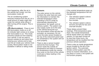Chevrolet Corvette Owner Manual - 2012                                                        Black plate (5,1)




                                                                                             Climate Controls             8-5

       from happening, after the air in         Sensors                                 If the outside temperature goes up,
       the vehicle has cooled, turn the                                                 the displayed temperature will not
                                                The solar sensor on the vehicle
       recirculation mode off.                                                          change until:
                                                monitors the solar heat and uses
       The air conditioning system              the information to maintain the         .   The vehicle's speed is above
       removes moisture from the air, so a      selected temperature when                   19 km/h (12 mph) for
       small amount of water might drip         operating in AUTO mode by                   five minutes.
       under the vehicle while idling or        automatically adjusting the             .   The vehicle's speed is above
       after turning off the engine. This is    temperature, fan speed, and air             52 km/h (32 mph) for two and
       normal.                                  delivery system. The system may             one‐half minutes.
       ? (Recirculation):       Press to turn   also supply cooler air to the side
                                                of the vehicle facing the sun.          These delays prevent false
       the recirculation mode on or off.                                                readings. If the temperature goes
       An indicator light comes on to show      The recirculation mode will also be
                                                activated, as necessary. Do not         down, the outside temperature
       that recirculation is on. This mode                                              will be shown when you start the
       prevents outside air from entering       cover the solar sensor located on
                                                the top of the instrument panel near    vehicle. If it has been turned off
       your vehicle. It can be used to                                                  for less than three hours, the
       prevent outside air and odors from       the windshield or the system will not
                                                work properly.                          temperature will be recalled from the
       entering your vehicle and to help                                                previous vehicle operation.
       cool the air inside your vehicle more    There is also a sensor located
       quickly. Recirculation mode is not       behind the front bumper. This           There is also an inside temperature
       available in defrost or defog mode.      sensor reads the outside air            sensor located to the left of the
                                                temperature and helps to maintain       ignition switch. The automatic
                                                the temperature inside the vehicle.     climate control system uses this
                                                Any cover on the front of the vehicle   sensor to receive information, so if
                                                could give a false reading in the       you block or cover it, the system will
                                                temperature.                            not function properly.
 