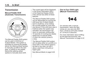 Chevrolet Corvette Owner Manual - 2012                                                     Black plate (16,1)




   1-16        In Brief

   Transmission                          The current gear will be displayed       One to Four Shift Light
                                         in the Driver Information (DIC),         (Manual Transmission)
   Manual Paddle Shift                   or the Head-Up Display (HUD),
   (Automatic Transmission)              if the vehicle has either of these
                                         features.
                                         The Manual Paddle Shift system
                                         can be deactivated by moving the
                                         shift lever from S (Sport Mode)
                                         back to D (Drive), or by holding
                                         the up‐shift paddle for more than        On vehicles with a manual
                                         one second. If the shift lever was in    transmission, when this light
                                         D (Drive) when the system was            comes on, you can only shift
                                         activated, the transmission will         from 1 (First) to 4 (Fourth) instead
                                         return to automatic shifting after       of 1 (First) to 2 (Second).
                                         10 seconds of cruising at a steady
                                         speed and no manual shifts,              For more information about shifting
                                         or when the vehicle comes to             for the best fuel economy, see
                                         a stop.                                  Manual Transmission on page 9‑32.
   The Manual Paddle Shift system
   can be used in D (Drive) or           The Manual Paddle Shift system
   S (Sport Mode). The system is         will not allow either an up-shift or a
   activated by pushing the paddle,      down-shift, if the vehicle speed is
   above the steering wheel spokes,      too fast or too slow, nor will it
   to manually up-shift to the next      allow a start from 4 (Fourth) or
   gear, or pulling on the paddle,       higher gear.
   behind the steering wheel
   spokes to manually down-shift.        See Manual Mode on page 9‑29.
 