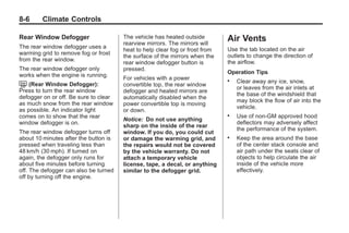 Chevrolet Corvette Owner Manual - 2012                                                    Black plate (6,1)




   8-6        Climate Controls

   Rear Window Defogger                   The vehicle has heated outside         Air Vents
                                          rearview mirrors. The mirrors will
   The rear window defogger uses a                                               Use the tab located on the air
                                          heat to help clear fog or frost from
   warming grid to remove fog or frost                                           outlets to change the direction of
                                          the surface of the mirrors when the
   from the rear window.                                                         the airflow.
                                          rear window defogger button is
   The rear window defogger only          pressed.
                                                                                 Operation Tips
   works when the engine is running.
                                          For vehicles with a power              .   Clear away any ice, snow,
   = (Rear Window Defogger):              convertible top, the rear window
                                                                                     or leaves from the air inlets at
   Press to turn the rear window          defogger and heated mirrors are
                                                                                     the base of the windshield that
   defogger on or off. Be sure to clear   automatically disabled when the
                                                                                     may block the flow of air into the
   as much snow from the rear window      power convertible top is moving
                                                                                     vehicle.
   as possible. An indicator light        or down.
   comes on to show that the rear                                                .   Use of non-GM approved hood
                                          Notice: Do not use anything
   window defogger is on.                                                            deflectors may adversely affect
                                          sharp on the inside of the rear
                                                                                     the performance of the system.
   The rear window defogger turns off     window. If you do, you could cut
   about 10 minutes after the button is   or damage the warming grid, and        .   Keep the area around the base
   pressed when traveling less than       the repairs would not be covered           of the center stack console and
   48 km/h (30 mph). If turned on         by the vehicle warranty. Do not            air path under the seats clear of
   again, the defogger only runs for      attach a temporary vehicle                 objects to help circulate the air
   about five minutes before turning      license, tape, a decal, or anything        inside of the vehicle more
   off. The defogger can also be turned   similar to the defogger grid.              effectively.
   off by turning off the engine.
 
