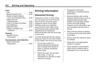 Chevrolet Corvette Owner Manual - 2012                                                                             Black plate (2,1)




   9-2           Driving and Operating

   Fuel
                                                                                                          .   Designate a front seat
                                                                   Driving Information                        passenger to handle potential
     Fuel . . . . . . . . . . . . . . . . . . . . . . . . . 9-48
     Recommended Fuel . . . . . . . . . 9-48                                                                  distractions.
     Gasoline Specifications                                       Distracted Driving                     .   Become familiar with vehicle
      (U.S. and Canada Only) . . . . 9-49                          Distraction comes in many forms            features before driving, such as
     California Fuel                                               and can take your focus from the           programming favorite radio
      Requirements . . . . . . . . . . . . . . 9-49                task of driving. Exercise good             stations and adjusting climate
     Fuels in Foreign Countries . . . 9-49                         judgment and do not let other              control and seat settings.
     Fuel Additives . . . . . . . . . . . . . . . 9-50             activities divert your attention           Program all trip information into
     Filling the Tank . . . . . . . . . . . . . . 9-51             away from the road. Many local             any navigation device prior to
     Filling a Portable Fuel                                       governments have enacted laws              driving.
      Container . . . . . . . . . . . . . . . . . . . 9-53         regarding driver distraction.          .   Wait until the vehicle is parked
                                                                   Become familiar with the local laws
   Towing                                                                                                     to retrieve items that have fallen
                                                                   in your area.
     General Towing                                                                                           to the floor.
      Information . . . . . . . . . . . . . . . . . 9-54           To avoid distracted driving, always    .   Stop or park the vehicle to tend
                                                                   keep your eyes on the road, hands
   Conversions and Add-Ons                                                                                    to children.
                                                                   on the wheel, and mind on the drive.
     Add-On Electrical                                                                                    .   Keep pets in an appropriate
      Equipment . . . . . . . . . . . . . . . . . 9-54
                                                                   .   Do not use a phone in
                                                                                                              carrier or restraint.
                                                                       demanding driving situations.
                                                                       Use a hands-free method to         .   Avoid stressful conversations
                                                                       place or receive necessary             while driving, whether with a
                                                                       phone calls.                           passenger or on a cell phone.
                                                                   .   Watch the road. Do not read,
                                                                       take notes, or look up
                                                                       information on phones or other
                                                                       electronic devices.
 