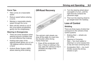 Chevrolet Corvette Owner Manual - 2012                                                       Black plate (5,1)




                                                                                      Driving and Operating              9-5

       Curve Tips                              Off-Road Recovery                       2. Turn the steering wheel about
                                                                                          one-eighth of a turn, until the
       .   Take curves at a reasonable
                                                                                          right front tire contacts the
           speed.
                                                                                          pavement edge.
       .   Reduce speed before entering
                                                                                       3. Then turn the steering wheel to
           a curve.
                                                                                          go straight down the roadway.
       .   Maintain a reasonable steady
           speed through the curve                                                     Loss of Control
       .   Wait until the vehicle is out of
                                                                                       Skidding
           the curve before accelerating
           gently into the straightaway.                                               There are three types of skids that
                                                                                       correspond to the vehicle's three
       Steering in Emergencies                                                         control systems:
       .   There are some situations when                                              .   Braking Skid — wheels are
                                               The vehicle's right wheels can
           steering around a problem may       drop off the edge of a road onto            not rolling.
           be more effective than braking.
                                               the shoulder while driving.             .   Steering or Cornering
       .   Holding both sides of the           Follow these tips:                          Skid — too much speed or
           steering wheel allows you to turn   1. Ease off the accelerator and             steering in a curve causes tires
           180 degrees without removing                                                    to slip and lose cornering force.
                                                  then, if there is nothing in the
           a hand.
                                                  way, steer the vehicle so that it    .   Acceleration Skid — too much
       .   Antilock Brake System (ABS)            straddles the edge of the                throttle causes the driving
           allows steering while braking.         pavement.                                wheels to spin.
 
