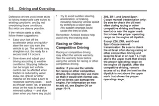 Chevrolet Corvette Owner Manual - 2012                                                    Black plate (6,1)




   9-6        Driving and Operating

   Defensive drivers avoid most skids
                                         .   Try to avoid sudden steering,       Z06, ZR1, and Grand Sport
   by taking reasonable care suited to       acceleration, or braking,           Coupe manual transmission only:
   existing conditions, and by not           including reducing vehicle speed    Be sure to check the oil level
   overdriving those conditions.             by shifting to a lower gear.        often during racing or other
   But skids are always possible.            Any sudden changes could            competitive driving and keep the
                                             cause the tires to slide.           level at or near the upper mark
   If the vehicle starts to slide,
   follow these suggestions:             Remember: Antilock brakes help          that shows the proper operating
                                         avoid only the braking skid.            range on the engine oil dipstick.
   .   Ease your foot off the
       accelerator pedal and quickly                                             Except Z06, ZR1, and Grand
       steer the way you want the
                                         Racing or Other                         Sport Coupe manual
       vehicle to go. The vehicle may    Competitive Driving                     transmission: Be sure to check
       straighten out. Be ready for a                                            the oil level often during racing or
                                         Racing or competitive driving           other competitive driving and
       second skid if it occurs.         may affect the vehicle warranty.        keep the level at or near 1 L (1 qt)
   .   Slow down and adjust your         See the warranty book before            above the upper mark that shows
       driving according to weather      using the vehicle for racing or other   the proper operating range on
       conditions. Stopping distance     competitive driving.                    the engine oil dipstick. After the
       can be longer and vehicle         Notice: If you use the vehicle          competitive driving, remove
       control can be affected when      for racing or other competitive         excess oil so that the level on the
       traction is reduced by water,     driving, the engine may use more        dipstick is not above the upper
       snow, ice, gravel, or other       oil than it would with normal use.      mark that shows the proper
       material on the road. Learn to    Low oil levels can damage the           operating range.
       recognize warning clues — such    engine. For information on how
       as enough water, ice, or packed   to add oil, see Engine Oil on
       snow on the road to make a        page 10‑14.
       mirrored surface — and slow
       down when you have any doubt.
 
