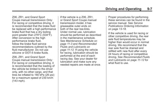 Chevrolet Corvette Owner Manual - 2012                                                    Black plate (7,1)




                                                                                   Driving and Operating             9-7

       Z06, ZR1, and Grand Sport               If the vehicle is a Z06, ZR1,        Proper procedures for performing
       Coupe manual transmission Only:         or Grand Sport Coupe manual          these services can be found in the
       For racing or competitive driving, it   transmission model, it has           service manual. See Service
       is recommended that the brake fluid     greaseable outer ends on             Publications Ordering Information
       be replaced with a high performance     both of the rear toe‐links.          on page 13‑18.
       brake fluid that has a dry boiling      Under normal use, lubrication        If the vehicle is used for racing or
       point greater than 279°C (534°F).       should be performed as described     other competitive driving, the rear
       After conversion to the high            in the maintenance schedule.         axle fluid temperatures may be
       performance brake fluid,                See Maintenance Schedule on          higher than would occur in normal
       follow the brake fluid service          page 11‑3 and Recommended            driving. We recommend that the
       recommendations outlined by the         Fluids and Lubricants on             rear axle fluid be drained and
       fluid manufacturer. Do not use          page 11‑12. If using the vehicle     refilled with new fluid after every
       silicone or DOT‐5 brake fluids.         for racing, lubrication should be    24 hours of racing or competitive
       Z06, ZR1, and Grand Sport               performed at the end of each         driving. See Recommended Fluids
       Coupe manual transmission Only:         racing day. See your dealer for      and Lubricants on page 11‑12 for
       For racing or competitive driving, it   lubrication and make sure any        what fluid to use.
       is recommended that the loading of      needed repairs are made at once.
       the vehicle be limited to the driver
       only, with no other cargo, and that
       tires be inflated to 180 kPa (26 psi)
       for a maximum speed of 230 km/h
       (143 mph).
 