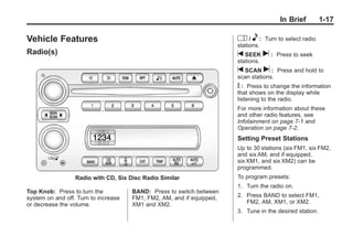 Chevrolet Corvette Owner Manual - 2012                                               Black plate (17,1)




                                                                                                  In Brief        1-17

       Vehicle Features                                                         O / e : Turn to select radio
                                                                                stations.
       Radio(s)                                                                 t SEEK      u:   Press to seek
                                                                                stations.
                                                                                t SCAN u :       Press and hold to
                                                                                scan stations.
                                                                                V : Press to change the information
                                                                                that shows on the display while
                                                                                listening to the radio.
                                                                                For more information about these
                                                                                and other radio features, see
                                                                                Infotainment on page 7‑1 and
                                                                                Operation on page 7‑2.
                                                                                Setting Preset Stations
                                                                                Up to 30 stations (six FM1, six FM2,
                                                                                and six AM, and if equipped,
                                                                                six XM1, and six XM2) can be
                                                                                programmed.
                           Radio with CD, Six Disc Radio Similar                To program presets:
                                                                                1. Turn the radio on.
       Top Knob: Press to turn the             BAND: Press to switch between
       system on and off. Turn to increase     FM1, FM2, AM, and if equipped,   2. Press BAND to select FM1,
       or decrease the volume.                 XM1 and XM2.                        FM2, AM, XM1, or XM2.
                                                                                3. Tune in the desired station.
 