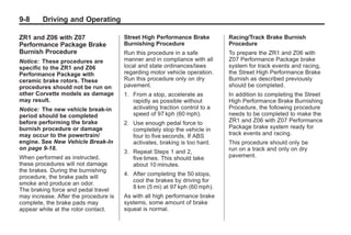 Chevrolet Corvette Owner Manual - 2012                                                   Black plate (8,1)




   9-8        Driving and Operating

   ZR1 and Z06 with Z07                   Street High Performance Brake         Racing/Track Brake Burnish
   Performance Package Brake              Burnishing Procedure                  Procedure
   Burnish Procedure                      Run this procedure in a safe          To prepare the ZR1 and Z06 with
   Notice: These procedures are           manner and in compliance with all     Z07 Performance Package brake
   specific to the ZR1 and Z06            local and state ordinances/laws       system for track events and racing,
   Performance Package with               regarding motor vehicle operation.    the Street High Performance Brake
   ceramic brake rotors. These            Run this procedure only on dry        Burnish as described previously
   procedures should not be run on        pavement.                             should be completed.
   other Corvette models as damage        1. From a stop, accelerate as         In addition to completing the Street
   may result.                               rapidly as possible without        High Performance Brake Burnishing
   Notice: The new vehicle break‐in          activating traction control to a   Procedure, the following procedure
   period should be completed                speed of 97 kph (60 mph).          needs to be completed to make the
   before performing the brake            2. Use enough pedal force to          ZR1 and Z06 with Z07 Performance
   burnish procedure or damage               completely stop the vehicle in     Package brake system ready for
   may occur to the powertrain/              four to five seconds. If ABS       track events and racing.
   engine. See New Vehicle Break-In          activates, braking is too hard.    This procedure should only be
   on page 9‑18.                                                                run on a track and only on dry
                                          3. Repeat Steps 1 and 2,
   When performed as instructed,             five times. This should take       pavement.
   these procedures will not damage          about 10 minutes.
   the brakes. During the burnishing
                                          4. After completing the 50 stops,
   procedure, the brake pads will
                                             cool the brakes by driving for
   smoke and produce an odor.
                                             8 km (5 mi) at 97 kph (60 mph).
   The braking force and pedal travel
   may increase. After the procedure is   As with all high performance brake
   complete, the brake pads may           systems, some amount of brake
   appear white at the rotor contact.     squeal is normal.
 