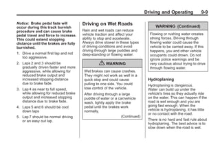 Chevrolet Corvette Owner Manual - 2012                                                     Black plate (9,1)




                                                                                    Driving and Operating              9-9

       Notice: Brake pedal fade will         Driving on Wet Roads                        WARNING (Continued)
       occur during this track burnish
       procedure and can cause brake         Rain and wet roads can reduce
       pedal travel and force to increase.   vehicle traction and affect your         Flowing or rushing water creates
       This could extend stopping            ability to stop and accelerate.          strong forces. Driving through
       distance until the brakes are fully   Always drive slower in these types       flowing water could cause the
       burnished.                            of driving conditions and avoid          vehicle to be carried away. If this
                                             driving through large puddles and        happens, you and other vehicle
       1. Drive a normal first lap and not   deep‐standing or flowing water.          occupants could drown. Do not
          too aggressive.
                                                                                      ignore police warnings and be
       2. Laps 2 and 3 should be
          gradually driven faster and more
                                                       { WARNING                      very cautious about trying to drive
                                                                                      through flowing water.
          aggressive, while allowing for      Wet brakes can cause crashes.
          reduced brake output and            They might not work as well in a
          increased stopping distance         quick stop and could cause             Hydroplaning
          due to brake fade.                  pulling to one side. You could         Hydroplaning is dangerous.
       3. Lap 4 as near to full speed,        lose control of the vehicle.           Water can build up under the
          while allowing for reduced brake    After driving through a large          vehicle's tires so they actually ride
          output and increased stopping       puddle of water or a car/vehicle       on the water. This can happen if the
          distance due to brake fade.         wash, lightly apply the brake          road is wet enough and you are
       4. Laps 5 and 6 should be cool         pedal until the brakes work            going fast enough. When the
          down laps                           normally.                              vehicle is hydroplaning, it has little
                                                                                     or no contact with the road.
       5. Lap 7 should be normal driving                              (Continued)
          or an easy out lap.                                                        There is no hard and fast rule about
                                                                                     hydroplaning. The best advice is to
                                                                                     slow down when the road is wet.
 