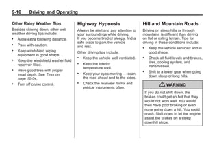 Chevrolet Corvette Owner Manual - 2012                                                       Black plate (10,1)




   9-10        Driving and Operating

   Other Rainy Weather Tips               Highway Hypnosis                        Hill and Mountain Roads
   Besides slowing down, other wet        Always be alert and pay attention to    Driving on steep hills or through
   weather driving tips include:          your surroundings while driving.        mountains is different than driving
   .   Allow extra following distance.    If you become tired or sleepy, find a   on flat or rolling terrain. Tips for
                                          safe place to park the vehicle          driving in these conditions include:
   .   Pass with caution.                 and rest.                               .     Keep the vehicle serviced and in
   .   Keep windshield wiping             Other driving tips include:                   good shape.
       equipment in good shape.
                                          .   Keep the vehicle well ventilated.   .     Check all fluid levels and brakes,
   .   Keep the windshield washer fluid                                                 tires, cooling system, and
       reservoir filled.
                                          .   Keep the interior
                                              temperature cool.                         transmission.
   .   Have good tires with proper                                                .     Shift to a lower gear when going
                                          .   Keep your eyes moving — scan
       tread depth. See Tires on                                                        down steep or long hills.
       page 10‑54.                            the road ahead and to the sides.
   .   Turn off cruise control.
                                          .   Check the rearview mirror and
                                              vehicle instruments often.
                                                                                               { WARNING
                                                                                      If you do not shift down, the
                                                                                      brakes could get so hot that they
                                                                                      would not work well. You would
                                                                                      then have poor braking or even
                                                                                      none going down a hill. You could
                                                                                      crash. Shift down to let the engine
                                                                                      assist the brakes on a steep
                                                                                      downhill slope.
 