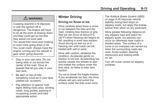 Chevrolet Corvette Owner Manual - 2012                                                             Black plate (11,1)




                                                                                           Driving and Operating             9-11

                                                  Winter Driving                             The Antilock Brake System (ABS)
                   { WARNING                                                                 on page 9‑35 improves vehicle
                                                  Driving on Snow or Ice                     stability during hard stops on
           Coasting downhill in N (Neutral)                                                  slippery roads, but apply the brakes
           or with the ignition off is            Drive carefully when there is snow
                                                  or ice between the tires and the           sooner than when on dry pavement.
           dangerous. The brakes will have
           to do all the work of slowing down     road, creating less traction or grip.      Allow greater following distance on
           and they could get so hot that         Wet ice can occur at about 0°C             any slippery road and watch for
                                                  (32°F) when freezing rain begins to        slippery spots. Icy patches can
           they would not work well.
                                                  fall, resulting in even less traction.     occur on otherwise clear roads in
           You would then have poor braking
                                                  Avoid driving on wet ice or in             shaded areas. The surface of a
           or even none going down a hill.        freezing rain until roads can be           curve or an overpass can remain icy
           You could crash. Always have the       treated with salt or sand.                 when the surrounding roads are
           engine running and the vehicle in                                                 clear. Avoid sudden steering
           gear when going downhill.              Drive with caution, whatever the
                                                  condition. Accelerate gently so            maneuvers and braking while
                                                  traction is not lost. Accelerating too     on ice.
       .     Stay in your own lane. Do not
             swing wide or cut across the         quickly causes the wheels to spin          Turn off cruise control on slippery
             center of the road. Drive at         and makes the surface under the            surfaces.
             speeds that let you stay in your     tires slick, so there is even less
             own lane.                            traction.
       .     Be alert on top of hills;            Try not to break the fragile traction.
             something could be in your lane      If you accelerate too fast, the drive
             (stalled car, accident).             wheels will spin and polish the
                                                  surface under the tires even more.
       .     Pay attention to special road
             signs (falling rocks area, winding
             roads, long grades, passing or
             no-passing zones) and take
             appropriate action.
 
