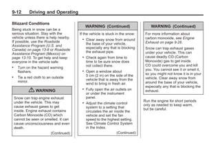 Chevrolet Corvette Owner Manual - 2012                                                      Black plate (12,1)




   9-12         Driving and Operating

   Blizzard Conditions
                                                 WARNING (Continued)                    WARNING (Continued)
   Being stuck in snow can be a
   serious situation. Stay with the         If the vehicle is stuck in the snow:     For more information about
   vehicle unless there is help nearby.                                              carbon monoxide, see Engine
                                             .   Clear away snow from around
   If possible, use the Roadside                                                     Exhaust on page 9‑26.
                                                 the base of your vehicle,
   Assistance Program (U.S. and
                                                 especially any that is blocking     Snow can trap exhaust gases
   Canada) on page 13‑8 or Roadside
                                                 the exhaust pipe.                   under your vehicle. This can
   Assistance Program (Mexico) on
   page 13‑10. To get help and keep          .   Check again from time to            cause deadly CO (Carbon
   everyone in the vehicle safe:                 time to be sure snow does           Monoxide) gas to get inside.
                                                 not collect there.                  CO could overcome you and kill
   .     Turn on the hazard warning
                                                                                     you. You cannot see it or smell it,
         flashers.                           .   Open a window about
                                                 5 cm (2 in) on the side of the      so you might not know it is in your
   .     Tie a red cloth to an outside                                               vehicle. Clear away snow from
                                                 vehicle that is away from the
         mirror.                                                                     around the base of your vehicle,
                                                 wind to bring in fresh air.
                                                                                     especially any that is blocking the
               { WARNING                     .   Fully open the air outlets on
                                                 or under the instrument
                                                                                     exhaust.
       Snow can trap engine exhaust              panel.
       under the vehicle. This may                                                  Run the engine for short periods
                                             .   Adjust the climate control         only as needed to keep warm,
       cause exhaust gases to get                system to a setting that
       inside. Engine exhaust contains                                              but be careful.
                                                 circulates the air inside the
       Carbon Monoxide (CO) which                vehicle and set the fan
       cannot be seen or smelled. It can         speed to the highest setting.
       cause unconsciousness and even            See Climate Control System
       death.                                    in the Index.
                              (Continued)                             (Continued)
 
