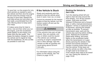 Chevrolet Corvette Owner Manual - 2012                                                          Black plate (13,1)




                                                                                        Driving and Operating             9-13

       To save fuel, run the engine for only   If the Vehicle Is Stuck                    Rocking the Vehicle to
       short periods as needed to warm                                                    Get it Out
       the vehicle and then shut the engine    Slowly and cautiously spin the
       off and close the window most of        wheels to free the vehicle when            Turn the steering wheel left and
       the way to save heat. Repeat this       stuck in sand, mud, ice, or snow.          right to clear the area around the
       until help arrives but only when you                                               front wheels. Turn off any traction
                                               If stuck too severely for the traction
       feel really uncomfortable from the                                                 system. Shift back and forth
                                               system to free the vehicle, turn the
       cold. Moving about to keep warm                                                    between R (Reverse) and a forward
                                               traction system off and use the
       also helps.                                                                        gear, or with a manual transmission,
                                               rocking method.
                                                                                          between 1 (First) or 2 (Second) and
       If it takes some time for help to                                                  R (Reverse), spinning the wheels
       arrive, now and then when you run                 { WARNING                        as little as possible. To prevent
       the engine, push the accelerator                                                   transmission wear, wait until the
       pedal slightly so the engine runs        If the vehicle's tires spin at high       wheels stop spinning before shifting
       faster than the idle speed. This         speed, they can explode, and              gears. Release the accelerator
       keeps the battery charged to restart     you or others could be injured.           pedal while shifting, and press
       the vehicle and to signal for help       The vehicle can overheat,                 lightly on the accelerator pedal
       with the headlamps. Do this as little    causing an engine compartment             when the transmission is in gear.
       as possible to save fuel.                fire or other damage. Spin the            Slowly spinning the wheels in the
                                                wheels as little as possible and          forward and reverse directions
                                                avoid going above 55 km/h                 causes a rocking motion that could
                                                (35 mph).                                 free the vehicle. If that does not
                                                                                          get the vehicle out after a few tries,
                                                                                          it might need to be towed out.
                                               For information about using tire
                                                                                          If the vehicle does need to be towed
                                               chains on the vehicle, see Tire
                                                                                          out, see Towing the Vehicle on
                                               Chains on page 10‑76.
                                                                                          page 10‑82.
 