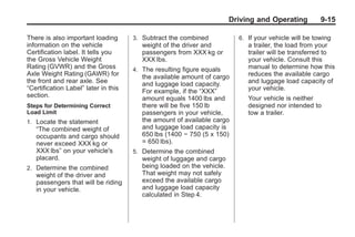 Chevrolet Corvette Owner Manual - 2012                                                Black plate (15,1)




                                                                               Driving and Operating          9-15

       There is also important loading       3. Subtract the combined            6. If your vehicle will be towing
       information on the vehicle               weight of the driver and            a trailer, the load from your
       Certification label. It tells you        passengers from XXX kg or           trailer will be transferred to
       the Gross Vehicle Weight                 XXX lbs.                            your vehicle. Consult this
       Rating (GVWR) and the Gross           4. The resulting figure equals         manual to determine how this
       Axle Weight Rating (GAWR) for            the available amount of cargo       reduces the available cargo
       the front and rear axle. See             and luggage load capacity.          and luggage load capacity of
       “Certification Label” later in this      For example, if the “XXX”           your vehicle.
       section.                                 amount equals 1400 lbs and          Your vehicle is neither
       Steps for Determining Correct            there will be five 150 lb           designed nor intended to
       Load Limit                               passengers in your vehicle,         tow a trailer.
       1. Locate the statement                  the amount of available cargo
           “The combined weight of              and luggage load capacity is
           occupants and cargo should           650 lbs (1400 − 750 (5 x 150)
           never exceed XXX kg or               = 650 lbs).
           XXX lbs” on your vehicle's        5. Determine the combined
           placard.                             weight of luggage and cargo
       2. Determine the combined                being loaded on the vehicle.
           weight of the driver and             That weight may not safely
           passengers that will be riding       exceed the available cargo
           in your vehicle.                     and luggage load capacity
                                                calculated in Step 4.
 