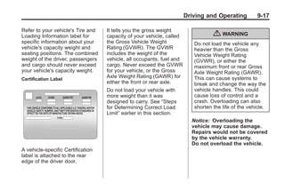 Chevrolet Corvette Owner Manual - 2012                                              Black plate (17,1)




                                                                             Driving and Operating          9-17

       Refer to your vehicle's Tire and   It tells you the gross weight
       Loading Information label for      capacity of your vehicle, called               { WARNING
       specific information about your    the Gross Vehicle Weight              Do not load the vehicle any
       vehicle's capacity weight and      Rating (GVWR). The GVWR               heavier than the Gross
       seating positions. The combined    includes the weight of the            Vehicle Weight Rating
       weight of the driver, passengers   vehicle, all occupants, fuel and      (GVWR), or either the
       and cargo should never exceed      cargo. Never exceed the GVWR          maximum front or rear Gross
       your vehicle's capacity weight.    for your vehicle, or the Gross        Axle Weight Rating (GAWR).
       Certification Label
                                          Axle Weight Rating (GAWR) for         This can cause systems to
                                          either the front or rear axle.        break and change the way the
                                          Do not load your vehicle with         vehicle handles. This could
                                          more weight than it was               cause loss of control and a
                                          designed to carry. See “Steps         crash. Overloading can also
                                          for Determining Correct Load          shorten the life of the vehicle.
                                          Limit” earlier in this section.
                                                                               Notice: Overloading the
                                                                               vehicle may cause damage.
                                                                               Repairs would not be covered
                                                                               by the vehicle warranty.
                                                                               Do not overload the vehicle.
       A vehicle-specific Certification
       label is attached to the rear
       edge of the driver door.
 