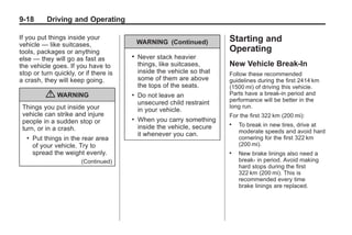 Chevrolet Corvette Owner Manual - 2012                                                Black plate (18,1)




   9-18         Driving and Operating

   If you put things inside your                                             Starting and
   vehicle — like suitcases,                    WARNING (Continued)
   tools, packages or anything                                               Operating
                                            .   Never stack heavier
   else — they will go as fast as
   the vehicle goes. If you have to             things, like suitcases,      New Vehicle Break-In
   stop or turn quickly, or if there is         inside the vehicle so that   Follow these recommended
   a crash, they will keep going.               some of them are above       guidelines during the first 2414 km
                                                the tops of the seats.       (1500 mi) of driving this vehicle.
               { WARNING                    .   Do not leave an              Parts have a break-in period and
                                                                             performance will be better in the
                                                unsecured child restraint
     Things you put inside your                                              long run.
                                                in your vehicle.
     vehicle can strike and injure                                           For the first 322 km (200 mi):
     people in a sudden stop or
                                            .   When you carry something
                                                inside the vehicle, secure
                                                                             .   To break in new tires, drive at
     turn, or in a crash.                                                        moderate speeds and avoid hard
                                                it whenever you can.
       .   Put things in the rear area                                           cornering for the first 322 km
           of your vehicle. Try to                                               (200 mi).
           spread the weight evenly.                                         .   New brake linings also need a
                              (Continued)                                        break- in period. Avoid making
                                                                                 hard stops during the first
                                                                                 322 km (200 mi). This is
                                                                                 recommended every time
                                                                                 brake linings are replaced.
 