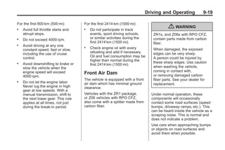 Chevrolet Corvette Owner Manual - 2012                                                    Black plate (19,1)




                                                                                   Driving and Operating           9-19

       For the first 800 km (500 mi):       For the first 2414 km (1500 mi):
       .   Avoid full throttle starts and   .   Do not participate in track
                                                                                               { WARNING
           abrupt stops.                        events, sport driving schools,        ZR1s, and Z06s with RPO CFZ,
       .   Do not exceed 4000 rpm.              or similar activities during the      contain parts made from carbon
                                                first 2414 km (1500 mi).              fiber.
       .   Avoid driving at any one
           constant speed, fast or slow,
                                            .   Check engine oil with every           When damaged, the exposed
           including the use of cruise          refueling and add if necessary.       edges can be very sharp.
           control.                             Oil and fuel consumption may be       A person could be injured by
                                                higher than normal during the
       .   Avoid downshifting to brake or                                             these sharp edges. Use caution
                                                first 2414 km (1500 mi).
           slow the vehicle when the                                                  when washing the vehicle,
           engine speed will exceed                                                   coming in contact with,
                                            Front Air Dam                             or removing damaged carbon
           4000 rpm.
                                            The vehicle is equipped with a front      fiber parts. See your dealer for
       .   Do not let the engine labor.     air dam which has minimal ground          replacement.
           Never lug the engine in high     clearance.
           gear at low speeds. With a
           manual transmission, shift to    Vehicles with the ZR1 package,           Under normal operation, these
           the next lower gear. This rule   or Z06 vehicles with RPO CFZ,            components will occasionally
           applies at all times, not just   also come with a splitter made from      contact some road surfaces (speed
           during the break-in period.      carbon fiber.                            bumps, driveway ramps, etc.). This
                                                                                     can be heard inside the vehicle as a
                                                                                     scraping noise. This is normal and
                                                                                     does not indicate a problem.
                                                                                     Use care when approaching bumps
                                                                                     or objects on road surfaces and
                                                                                     avoid them when possible.
 