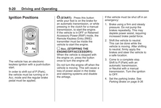 Chevrolet Corvette Owner Manual - 2012                                                   Black plate (20,1)




   9-20        Driving and Operating

   Ignition Positions                    / (START):      Press this button      If the vehicle must be shut off in an
                                         while your foot is on the brake for    emergency:
                                         an automatic transmission, or while    1. Brake using a firm and steady
                                         pressing in the clutch for a manual       pressure. Do not pump the
                                         transmission, to start the engine.        brakes repeatedly. This may
                                         If the vehicle is in OFF or Retained      deplete power assist, requiring
                                         Accessory Power (RAP) mode, the           increased brake pedal force.
                                         Remote Keyless Entry (RKE)
                                         transmitter must be inside the         2. Shift the vehicle to neutral.
                                         vehicle to start the engine.              This can be done while the
                                                                                   vehicle is moving. After shifting
                                         9 Acc. (STOPPING THE                      to neutral, firmly apply the
                                         ENGINE/OFF/ACCESSORY):                    brakes and steer the vehicle to
                                         When the vehicle is stopped with          a safe location.
                                         the engine on, press the button
                                         once to turn the engine off.           3. Come to a complete stop.
   The vehicle has an electronic                                                   Shift to P (Park) with an
   keyless ignition with a push-button   Do not turn the engine off when the       automatic transmission,
   start.                                vehicle is moving. This will cause a      or Neutral with a manual
   In order to shift out of P (Park),    loss of power assist in the brake         transmission. Turn the ignition
   the vehicle must be running or in     and steering systems and disable          to OFF.
   Acc. mode and the regular brake       the airbags.
                                                                                4. Set the parking brake. See
   pedal must be applied.                                                          Parking Brake on page 9‑36
 