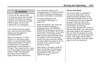 Chevrolet Corvette Owner Manual - 2012                                                         Black plate (21,1)




                                                                                       Driving and Operating             9-21

                                              If an automatic vehicle is not             Service Only Mode
                  { WARNING                   correctly placed in P (Park) a SHIFT       This power mode is available for
                                              TO PARK message will display on            service and diagnostics, and to
        Turning off the vehicle while         the Driver Information Center (DIC).
        moving may cause loss of power                                                   verify the proper operation of the
        assist in the brake and steering      For more information, see                  malfunction indicator lamp as may
        systems and disable the airbags.      Transmission Messages on                   be required for emission inspection
        While driving, only shut the          page 5‑52.                                 purposes. With the vehicle off,
        vehicle off in an emergency.          When the engine is off, press this         pressing and holding the bottom
                                              button to place the vehicle in             of the button for more than
                                              accessory mode. ACCESSORY                  five seconds will place the vehicle in
       If the vehicle cannot be pulled                                                   Service Only Mode. The instruments
                                              MODE ON will display on the Driver
       over, and must be shut off while                                                  and audio systems will operate as
                                              Information Center (DIC). This mode
       driving, turn the ignition to                                                     they do when the engine is running,
                                              allows you to use things like the
       ACC/ACCESSORY.                                                                    but the vehicle will not be able to be
                                              radio and the power windows while
       When the engine is on or the           the engine is off. Use accessory           driven. The engine will not start in
       vehicle is in accessory power          mode if you must have the vehicle          Service Only Mode. Push the button
       mode, it is recommended that a         in motion while the engine is off, for     again to turn the vehicle off.
       manual transmission be placed          example, if the vehicle is being
       in R (Reverse). An automatic           pushed or towed.
       transmission must be placed in
                                              After being in accessory mode for
       P (Park). Then press the Acc. button
                                              about 10 minutes, the vehicle will
       to turn the engine off and place the
                                              automatically enter RAP or OFF,
       vehicle in RAP. See Retained
                                              depending on if the doors are
       Accessory Power (RAP) on
                                              opened or closed.
       page 9‑24 for more information.
 