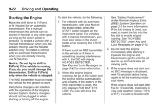 Chevrolet Corvette Owner Manual - 2012                                                          Black plate (22,1)




   9-22        Driving and Operating

   Starting the Engine                     To start the vehicle, do the following:        See “Battery Replacement”
                                           1. For vehicles with an automatic              under Remote Keyless Entry
   Move the shift lever to P (Park)                                                       (RKE) System Operation on
   or N (Neutral) for an automatic            transmission, with your foot on
                                              the brake pedal, press the                  page 2‑3 for more information.
   transmission. For a manual                                                             If the fob battery is dead, you
   transmission the vehicle can be            START button located on the
                                              instrument panel. For vehicles              need to insert the fob into the
   started in Neutral or any other gear                                                   fob slot to enable engine
   as long as the clutch pedal is             with a manual transmission, you
                                              must also press in the clutch               starting. See “NO FOBS
   pressed. To restart a vehicle with a                                                   DETECTED” under Key and
   manual transmission when you are           pedal while pressing the START
                                              button.                                     Lock Messages on page 5‑42.
   already moving, use the Neutral
   position only. To restart a vehicle        If there is not an RKE transmitter       3. Do not race the engine
   with an automatic transmission             in the vehicle or if there is               immediately after starting it.
   when you are already moving,               something causing interference              Operate the engine and
   use N (Neutral).                           with it, the DIC will display               transmission gently until the oil
                                              NO FOBS DETECTED.                           warms up and lubricates all
   Notice: Do not try to shift to                                                         moving parts.
   P (Park) if the vehicle is moving.         See Key and Lock Messages on
   If you do, you could damage the            page 5‑42 for more information.          4. If the engine does not start and
   transmission. Shift to P (Park)         2. When the engine begins                      no DIC message is displayed,
   only when the vehicle is stopped.          cranking, let go of the button and          wait 15 seconds before trying
                                              the engine cranks automatically             again to let the cranking motor
   The RKE transmitter must be inside                                                     cool down.
   the vehicle for the ignition to work.      until it starts. If the battery in the
                                              RKE transmitter is weak, the                If the engine does not start after
   Cell phone chargers can interfere          DIC displays FOB BATTERY                    five to 10 seconds, especially in
   with the operation of the Keyless          LOW. You can still drive the                very cold weather (below −18°C
   Access System. Battery chargers            vehicle.                                    or 0°F), it could be flooded with
   should not be plugged in when
   starting or turning off the engine.
 