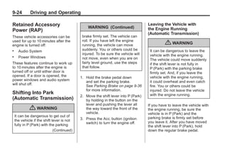 Chevrolet Corvette Owner Manual - 2012                                                         Black plate (24,1)




   9-24          Driving and Operating

   Retained Accessory                              WARNING (Continued)
                                                                                       Leaving the Vehicle with
   Power (RAP)                                                                         the Engine Running
                                                                                       (Automatic Transmission)
   These vehicle accessories can be             brake firmly set. The vehicle can
   used for up to 10 minutes after the          roll. If you have left the engine
   engine is turned off:                        running, the vehicle can move                    { WARNING
   .     Audio System                           suddenly. You or others could be        It can be dangerous to leave the
                                                injured. To be sure the vehicle will    vehicle with the engine running.
   .     Power Windows                          not move, even when you are on          The vehicle could move suddenly
   These features continue to work up           fairly level ground, use the steps      if the shift lever is not fully in
   to 10 minutes after the engine is            that follow.                            P (Park) with the parking brake
   turned off or until either door is                                                   firmly set. And, if you leave the
   opened. If a door is opened, the            1. Hold the brake pedal down             vehicle with the engine running,
   power windows and audio system                 and set the parking brake.            it could overheat and even catch
   will shut off.                                 See Parking Brake on page 9‑36        fire. You or others could be
                                                  for more information.                 injured. Do not leave the vehicle
   Shifting Into Park                                                                   with the engine running.
                                               2. Move the shift lever into P (Park)
   (Automatic Transmission)                       by holding in the button on the
                                                  lever and pushing the lever all      If you have to leave the vehicle with
                { WARNING                         the way toward the front of the      the engine running, be sure the
                                                  vehicle.                             vehicle is in P (Park) and the
       It can be dangerous to get out of                                               parking brake is firmly set before
       the vehicle if the shift lever is not   3. Press the Acc. button (ignition
                                                  switch) to turn the engine off.      you leave it. After you have moved
       fully in P (Park) with the parking                                              the shift lever into P (Park), hold
                                 (Continued)                                           down the regular brake pedal.
 