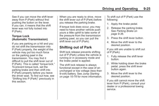 Chevrolet Corvette Owner Manual - 2012                                                             Black plate (25,1)




                                                                                           Driving and Operating                9-25

       See if you can move the shift lever        When you are ready to drive, move          To shift out of P (Park) use the
       away from P (Park) without first           the shift lever out of P (Park) before     following:
       pushing the button on the lever.           you release the parking brake.             1. Apply the brake pedal.
       If you can, it means that the shift        If torque lock does occur, you may
       lever was not fully locked into                                                       2. Release the parking brake.
                                                  need to have another vehicle push             See Parking Brake on
       P (Park).                                  yours a little uphill to take some of         page 9‑36.
       Torque Lock                                the pressure from the transmission
                                                  parking pawl, so you can pull the          3. Press the shift lever button.
       (Automatic Transmission)
                                                  shift lever out of P (Park).               4. Move the shift lever to the
       If you are parking on a hill and you
                                                                                                desired position.
       do not shift the transmission into         Shifting out of Park
       P (Park) properly, the weight of the                                                  If you still are unable to shift out
       vehicle may put too much force             Shift lock release prevents shifting       of P (Park):
       on the parking pawl in the                 out of P (Park) unless the vehicle is
                                                                                             1. Fully release the shift lever
       transmission. You may find it              running or in accessory mode and
                                                                                                button.
       difficult to pull the shift lever out of   the brake pedal is applied.
       P (Park). This is called “torque lock.”                                               2. While holding down the brake
                                                  The shift lock release is always
       To prevent torque lock, set the                                                          pedal, press the shift lever
                                                  functional except in the case of an
       parking brake and then shift into                                                        button again.
                                                  uncharged or low voltage (less than
       P (Park) properly before you leave         9‐volt) battery. See Jump Starting         3. Move the shift lever to the
       the driver seat. To find out how, see      on page 10‑78 for more information.           desired position.
       “Shifting Into P (Park)” previously in
       this section.                                                                         If you still cannot move the shift
                                                                                             lever from P (Park), consult your
                                                                                             dealer or a professional towing
                                                                                             service.
 