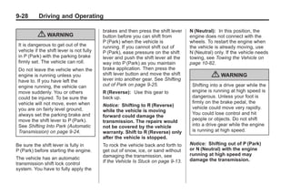 Chevrolet Corvette Owner Manual - 2012                                                           Black plate (28,1)




   9-28        Driving and Operating

                                               brakes and then press the shift lever    N (Neutral): In this position, the
               { WARNING                       button before you can shift from         engine does not connect with the
                                               P (Park) when the vehicle is             wheels. To restart the engine when
     It is dangerous to get out of the         running. If you cannot shift out of      the vehicle is already moving, use
     vehicle if the shift lever is not fully   P (Park), ease pressure on the shift     N (Neutral) only. If the vehicle needs
     in P (Park) with the parking brake        lever and push the shift lever all the   towing, see Towing the Vehicle on
     firmly set. The vehicle can roll.         way into P (Park) as you maintain        page 10‑82.
     Do not leave the vehicle when the         brake application. Then press the
     engine is running unless you              shift lever button and move the shift
                                               lever into another gear. See Shifting
                                                                                                  { WARNING
     have to. If you have left the
     engine running, the vehicle can           out of Park on page 9‑25.                 Shifting into a drive gear while the
     move suddenly. You or others              R (Reverse): Use this gear to             engine is running at high speed is
     could be injured. To be sure the          back up.                                  dangerous. Unless your foot is
     vehicle will not move, even when                                                    firmly on the brake pedal, the
                                               Notice: Shifting to R (Reverse)           vehicle could move very rapidly.
     you are on fairly level ground,           while the vehicle is moving
     always set the parking brake and                                                    You could lose control and hit
                                               forward could damage the
     move the shift lever to P (Park).                                                   people or objects. Do not shift
                                               transmission. The repairs would
     See Shifting Into Park (Automatic         not be covered by the vehicle             into a drive gear while the engine
     Transmission) on page 9‑24.               warranty. Shift to R (Reverse) only       is running at high speed.
                                               after the vehicle is stopped.
   Be sure the shift lever is fully in         To rock the vehicle back and forth to    Notice: Shifting out of P (Park)
   P (Park) before starting the engine.        get out of snow, ice, or sand without    or N (Neutral) with the engine
                                               damaging the transmission, see           running at high speed may
   The vehicle has an automatic                                                         damage the transmission.
   transmission shift lock control             If the Vehicle Is Stuck on page 9‑13.
   system. You have to fully apply the
 