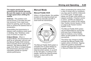 Chevrolet Corvette Owner Manual - 2012                                                       Black plate (29,1)




                                                                                     Driving and Operating              9-29

       The repairs would not be                Manual Mode                             When accelerating the vehicle from
       covered by the vehicle warranty.                                                a stop in snowy and icy conditions,
       Be sure the engine is not running       Manual Paddle Shift                     you may want to shift to 2 (Second)
       at high speed when shifting the         While in S (Sport Mode), the paddles    or 3 (Third) gear. A higher gear
       vehicle.                                located on the steering wheel can       allows you to gain more traction on
       D (Drive): This position is for         be used to manually up-shift or         slippery surfaces. If traction control
       normal driving. It provides the best    down-shift the transmission.            is active, upshifts are delayed to
       fuel economy. If you need more                                                  increase your control of the vehicle.
       power for passing, push the pedal                                               See Traction Control System (TCS)
       down to achieve the desired level of                                            on page 9‑36 Traction Control
       acceleration.                                                                   System (TCS).

       Downshifting the transmission in                                                The Manual Paddle Shift system
       slippery road conditions could result                                           can be deactivated by moving the
       in skidding. See “Skidding” under                                               shift lever from S (Sport Mode)
       Loss of Control on page 9‑5.                                                    back to D (Drive), or by holding
                                                                                       either up‐shift paddle for more than
       S (Sport Mode): When in                                                         one second.
       S (Sport Mode), the transmission will
       work as an automatic until you use                                              The driver may choose to briefly
       the Manual Paddle Shift Controls,                                               activate the Manual Paddle Shift
       which activates driver manual gear                                              system while in D (Drive). Tapping
       selection. See Manual Mode on           The Manual Paddle Shift system is       either the upshift or downshift
       page 9‑29. While in S (Sport Mode),     activated from S (Sport Mode) by        controls will place the transmission
       the transmission will have more         pushing the paddle, above the           in Manual Paddle Shift mode.
       noticeable upshifts for sportier        steering wheel spokes, to up-shift
       vehicle performance.                    to the next gear, or pulling on the
                                               paddle, behind the steering wheel
                                               spokes, to down-shift to the
                                               next gear.
 