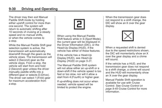 Chevrolet Corvette Owner Manual - 2012                                                     Black plate (30,1)




   9-30        Driving and Operating

   The driver may then exit Manual                                                 When the transmission gear does
   Paddle Shift mode by holding                                                    not respond to a shift change, the
   either upshift control for more than                                            DIC will show an X over the gear
   one second. The system will                                                     display.
   return to automatic shifting after
   10 seconds of cruising at a steady
   speed and no manual shifts,            When using the Manual Paddle
   or when the vehicle comes to           Shift feature while in S (Sport Mode),
   a stop.                                the current gear will be displayed in
   While the Manual Paddle Shift gear     the Driver Information (DIC), or the
   selection system is active, the        Head-Up Display (HUD), if the            When a requested shift is denied
   transmission will automatically        vehicle has either of these features.    due to the speed restrictions shown,
   downshift through the gears as the                                              the DIC will momentarily show an X
                                          If the vehicle has a Head-Up
   vehicle slows. The transmission will                                            over the gear display and a chime
                                          Display (HUD), see Head-Up
   select 2 (Second) gear as the                                                   will sound.
                                          Display (HUD) on page 5‑31.
   vehicle stops. From a stop, the                                                 If the vehicle has a HUD, and the
   vehicle will start from and hold       The Manual Paddle Shift system
                                                                                   transmission gear does not respond
   2 (Second) gear unless the driver      will not allow either an up-shift or a
                                                                                   to a shift change, a chime will sound
   manually paddle shifts into a          down-shift if the vehicle speed is too
                                                                                   and the HUD will momentarily show
   different gear or selects D (Drive).   fast or too slow, nor will it allow a
                                                                                   an X over the gear display.
   The driver can select 1 (First) gear   start from 4 (Fourth) or higher gear.
   for maximum acceleration from                                                   Manual Paddle Shift operation is
                                          If up-shifting does not occur when
   a stop.                                                                         available for use with Cruise
                                          needed, vehicle speed will be
                                                                                   Control. See Cruise Control on
                                          limited to protect the engine.
                                                                                   page 9‑45 Cruise Control for more
                                                                                   information.
 